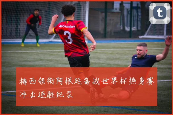 梅西领衔阿根廷备战世界杯热身赛冲击连胜纪录