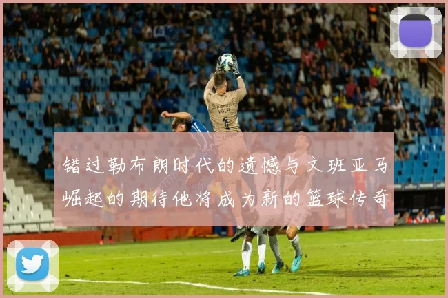 错过勒布朗时代的遗憾与文班亚马崛起的期待他将成为新的篮球传奇