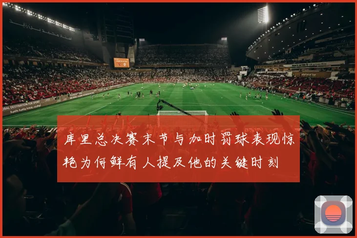 库里总决赛末节与加时罚球表现惊艳为何鲜有人提及他的关键时刻