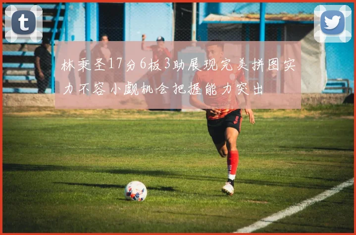 林秉圣17分6板3助展现完美拼图实力不容小觑机会把握能力突出