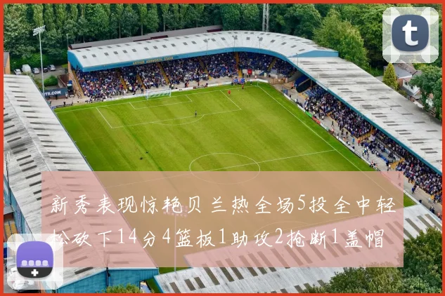 新秀表现惊艳贝兰热全场5投全中轻松砍下14分4篮板1助攻2抢断1盖帽