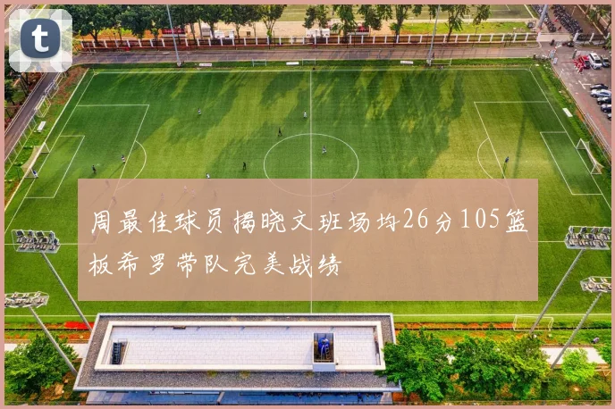 周最佳球员揭晓文班场均26分105篮板希罗带队完美战绩