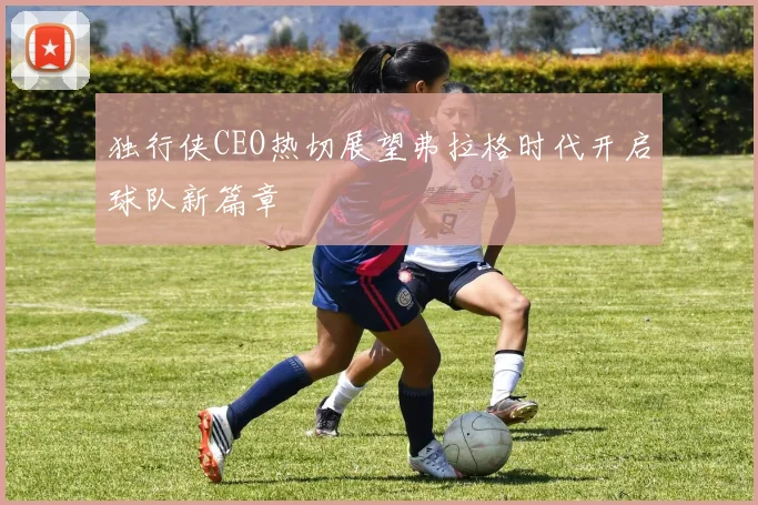 独行侠CEO热切展望弗拉格时代开启球队新篇章
