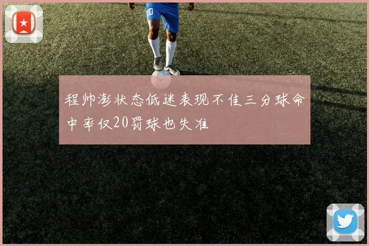 程帅澎状态低迷表现不佳三分球命中率仅20罚球也失准