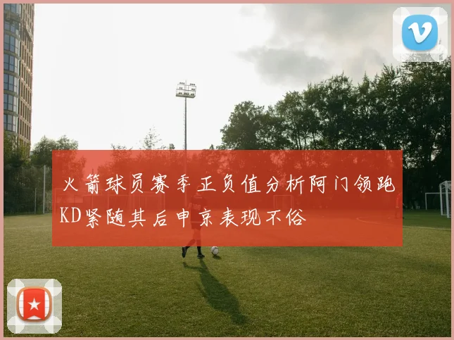 火箭球员赛季正负值分析阿门领跑KD紧随其后申京表现不俗