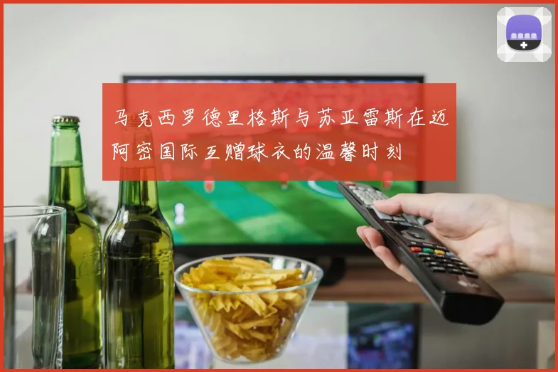 马克西罗德里格斯与苏亚雷斯在迈阿密国际互赠球衣的温馨时刻