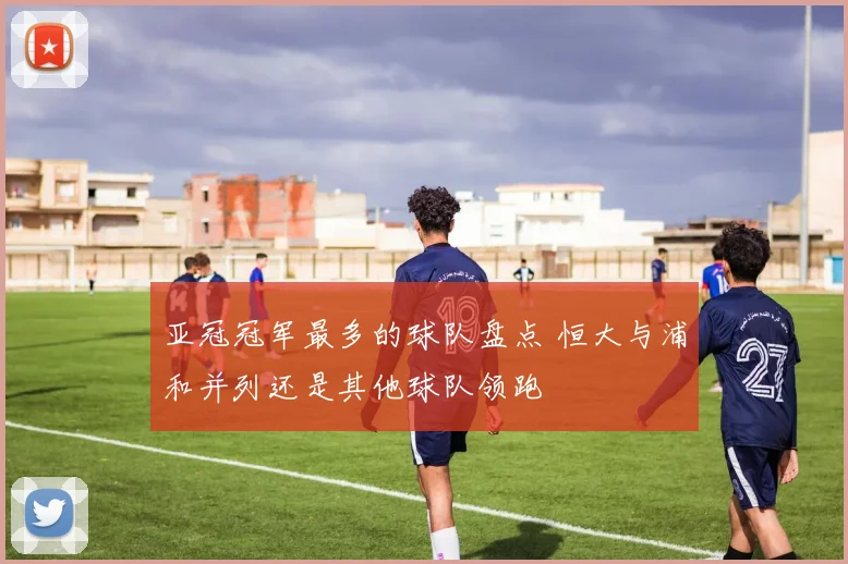 亚冠冠军最多的球队盘点 恒大与浦和并列还是其他球队领跑