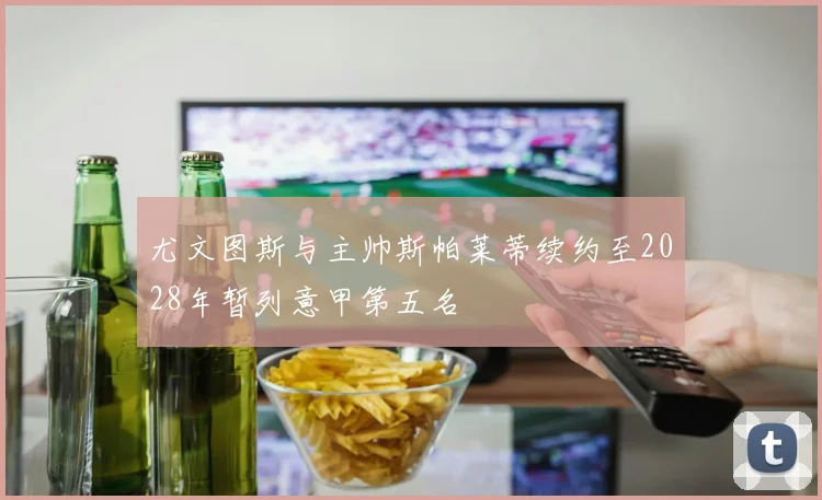 尤文图斯与主帅斯帕莱蒂续约至2028年暂列意甲第五名