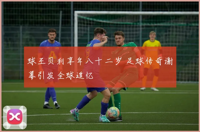 球王贝利享年八十二岁 足球传奇谢幕引发全球追忆