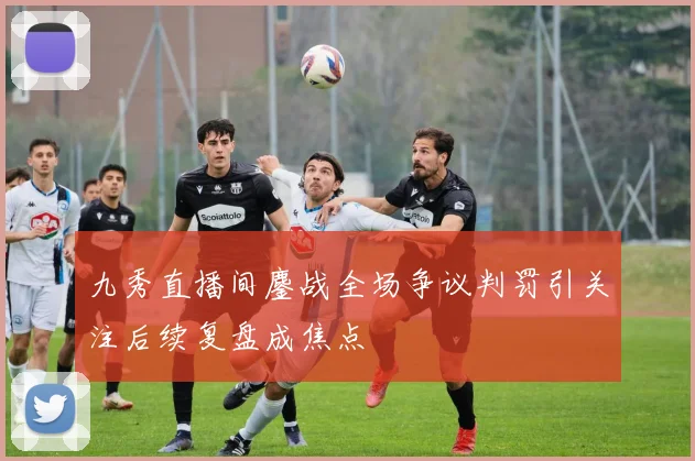 九秀直播间鏖战全场争议判罚引关注后续复盘成焦点