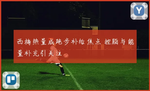 西梅热量成跑步补给焦点 控脂与能量补充引关注