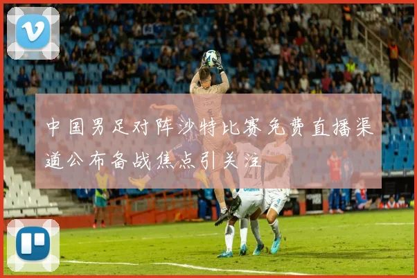 中国男足对阵沙特比赛免费直播渠道公布备战焦点引关注