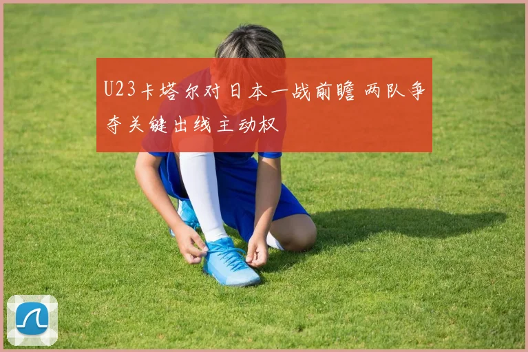U23卡塔尔对日本一战前瞻 两队争夺关键出线主动权