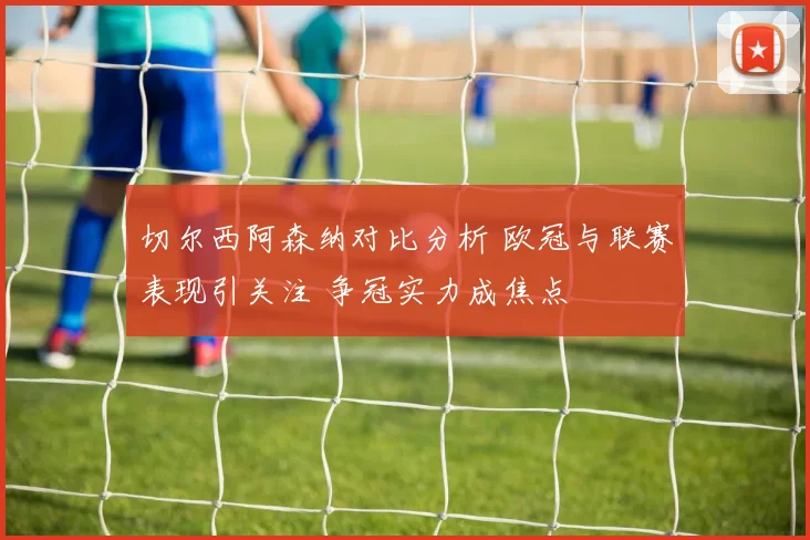 切尔西阿森纳对比分析 欧冠与联赛表现引关注 争冠实力成焦点