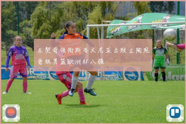 东契奇领衔斯洛文尼亚击败立陶宛晋级男篮欧洲杯八强