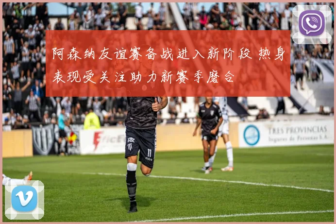 阿森纳友谊赛备战进入新阶段 热身表现受关注助力新赛季磨合