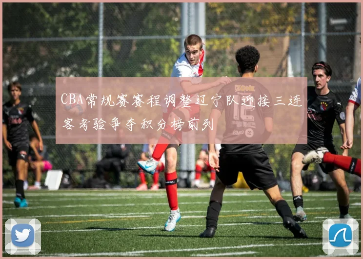 CBA常规赛赛程调整辽宁队迎接三连客考验争夺积分榜前列