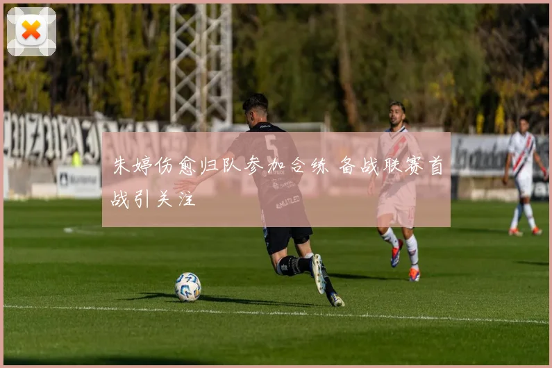 朱婷伤愈归队参加合练 备战联赛首战引关注