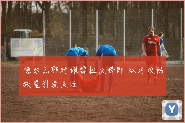 德尔瓦耶对佩雷拉交锋即 双方攻防较量引发关注
