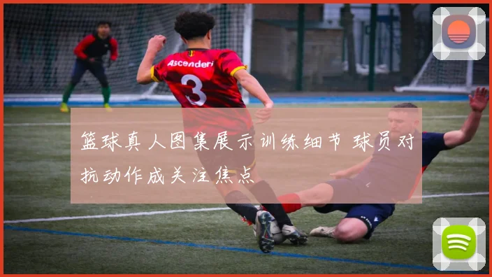 篮球真人图集展示训练细节 球员对抗动作成关注焦点