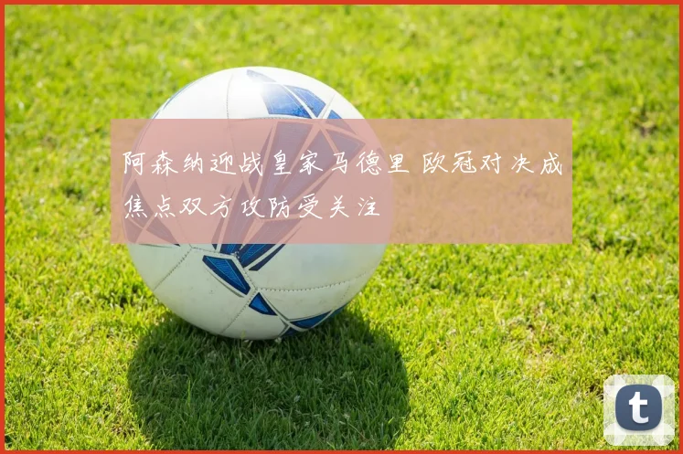 阿森纳迎战皇家马德里 欧冠对决成焦点双方攻防受关注