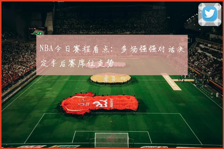 NBA今日赛程看点：多场强强对话决定季后赛席位走势