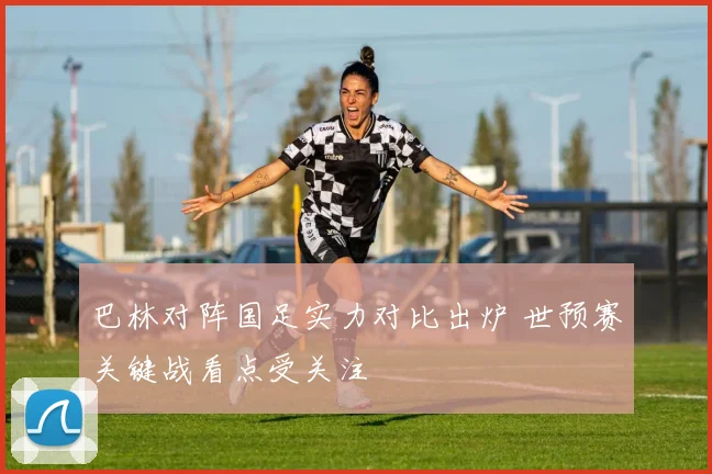 巴林对阵国足实力对比出炉 世预赛关键战看点受关注