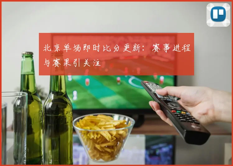 北京单场即时比分更新：赛事进程与赛果引关注
